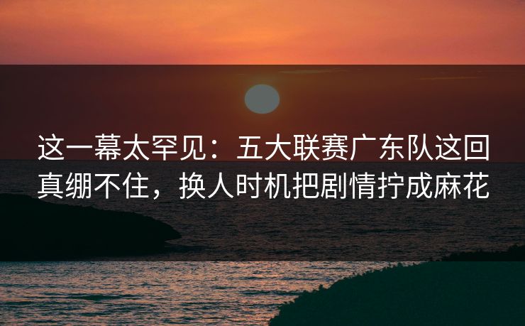 这一幕太罕见:五大联赛广东队这回真绷不住,换人时机把剧情拧成麻花